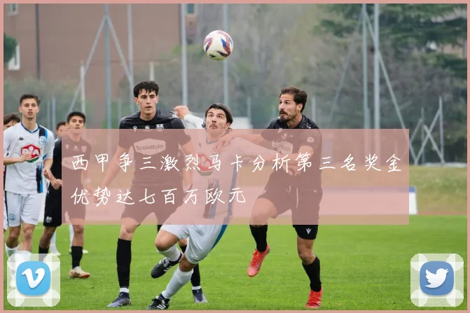 西甲争三激烈马卡分析第三名奖金优势达七百万欧元