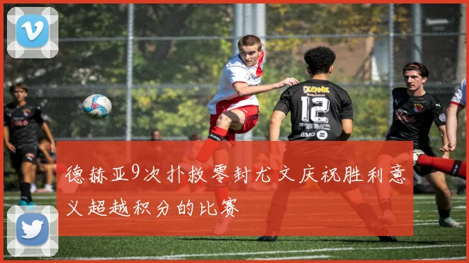 德赫亚9次扑救零封尤文庆祝胜利意义超越积分的比赛