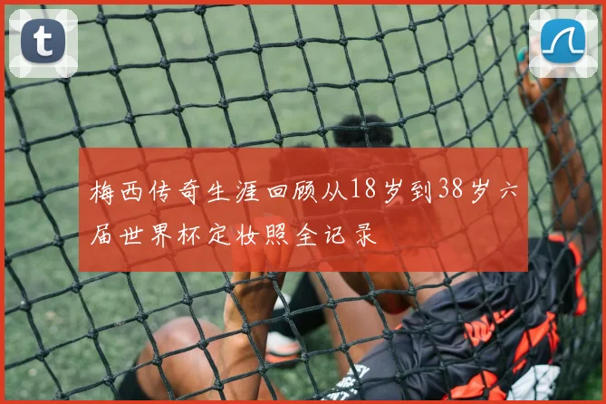 梅西传奇生涯回顾从18岁到38岁六届世界杯定妆照全记录