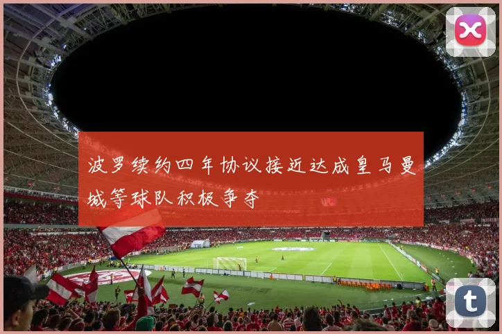 波罗续约四年协议接近达成皇马曼城等球队积极争夺