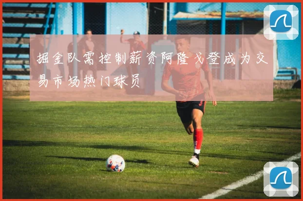 掘金队需控制薪资阿隆戈登成为交易市场热门球员
