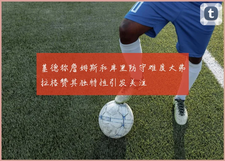 基德称詹姆斯和库里防守难度大弗拉格赞其独特性引发关注