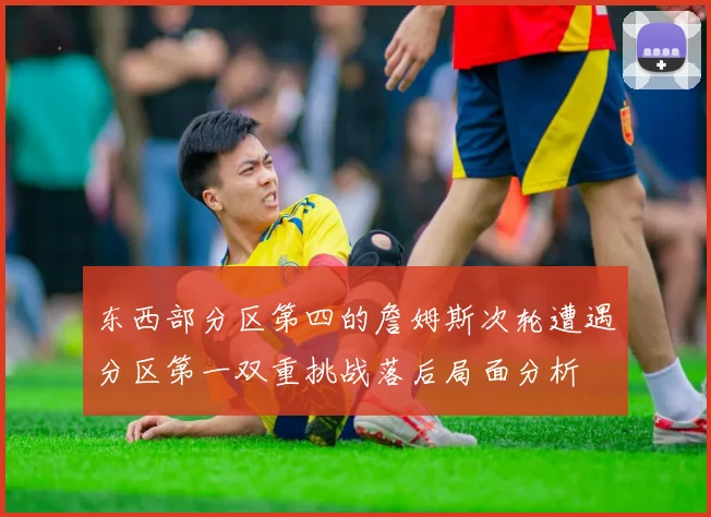 东西部分区第四的詹姆斯次轮遭遇分区第一双重挑战落后局面分析