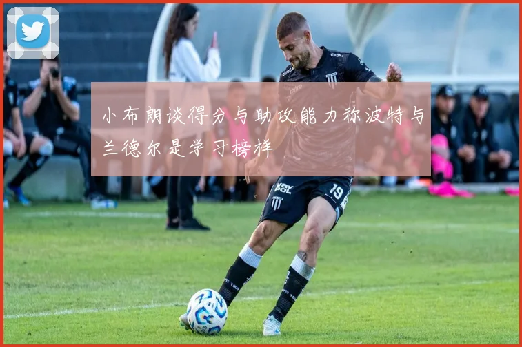 小布朗谈得分与助攻能力称波特与兰德尔是学习榜样