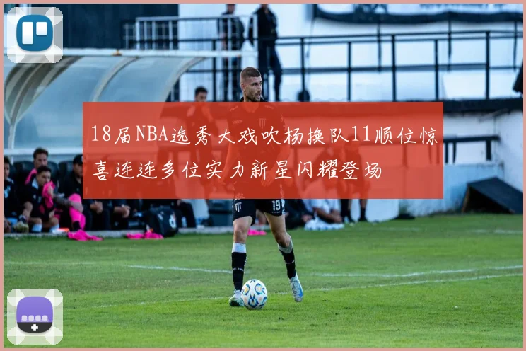 18届NBA选秀大戏吹杨换队11顺位惊喜连连多位实力新星闪耀登场