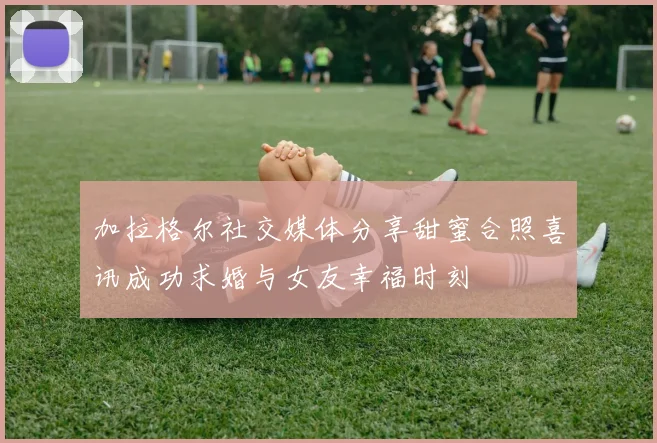 加拉格尔社交媒体分享甜蜜合照喜讯成功求婚与女友幸福时刻
