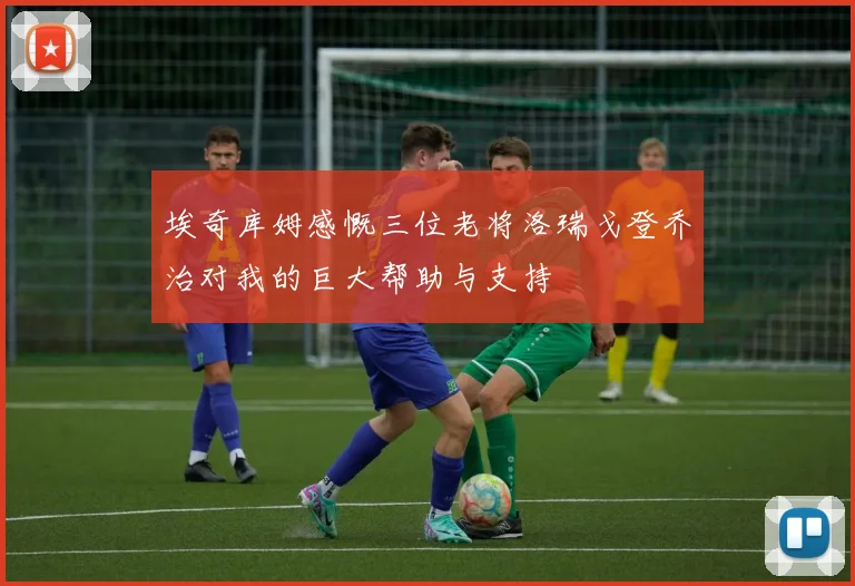 埃奇库姆感慨三位老将洛瑞戈登乔治对我的巨大帮助与支持